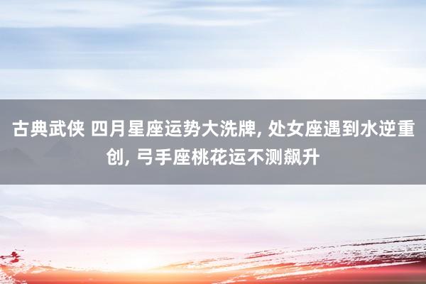 古典武侠 四月星座运势大洗牌， 处女座遇到水逆重创， 弓手座桃花运不测飙升