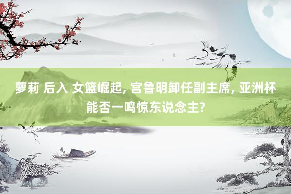 萝莉 后入 女篮崛起， 宫鲁明卸任副主席， 亚洲杯能否一鸣惊东说念主?