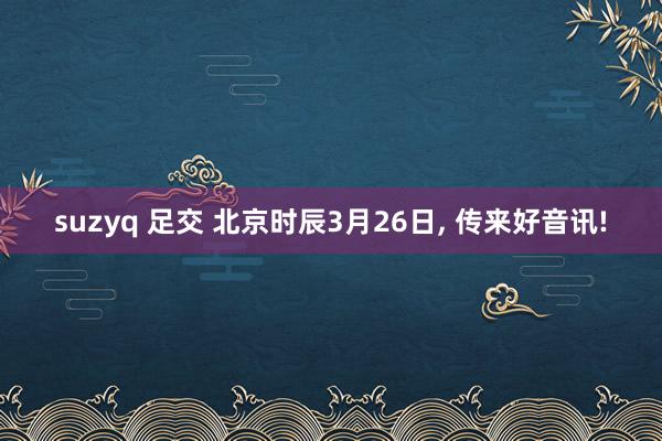 suzyq 足交 北京时辰3月26日， 传来好音讯!