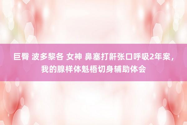 巨臀 波多黎各 女神 鼻塞打鼾张口呼吸2年案，我的腺样体魁梧切身辅助体会