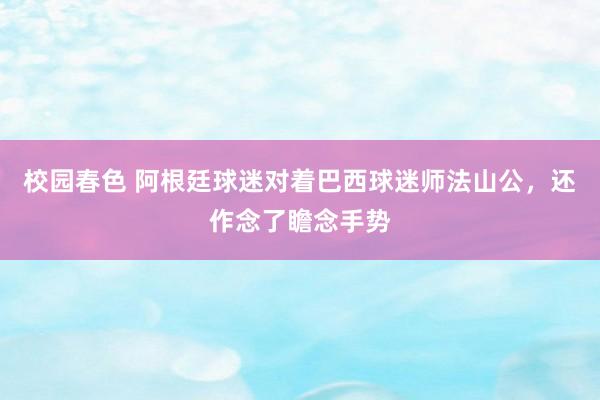 校园春色 阿根廷球迷对着巴西球迷师法山公，还作念了瞻念手势
