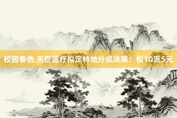 校园春色 天臣医疗拟定特地分成决策：拟10派5元
