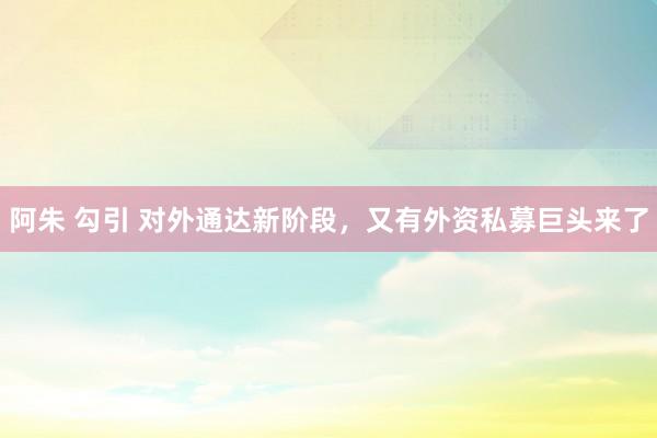 阿朱 勾引 对外通达新阶段，又有外资私募巨头来了