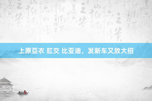 上原亞衣 肛交 比亚迪，发新车又放大招