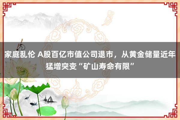 家庭乱伦 A股百亿市值公司退市，从黄金储量近年猛增突变“矿山寿命有限”