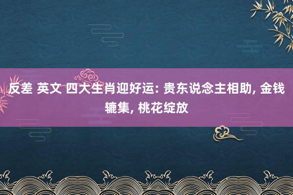 反差 英文 四大生肖迎好运: 贵东说念主相助， 金钱辘集， 桃花绽放