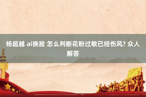 杨超越 ai换脸 怎么判断花粉过敏已经伤风? 众人解答