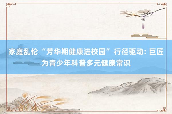 家庭乱伦 “芳华期健康进校园” 行径驱动: 巨匠为青少年科普多元健康常识