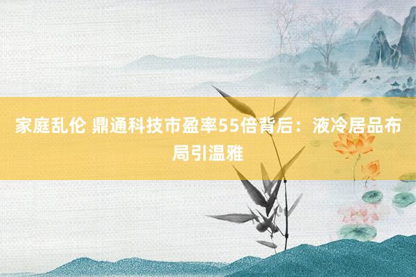 家庭乱伦 鼎通科技市盈率55倍背后：液冷居品布局引温雅