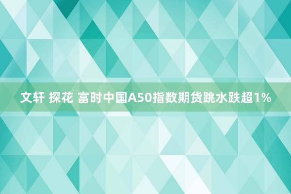 文轩 探花 富时中国A50指数期货跳水跌超1%