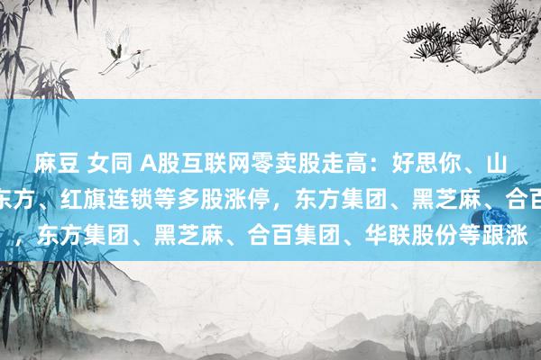 麻豆 女同 A股互联网零卖股走高：好思你、山子高科、梦洁股份、大东方、红旗连锁等多股涨停，东方集团、黑芝麻、合百集团、华联股份等跟涨