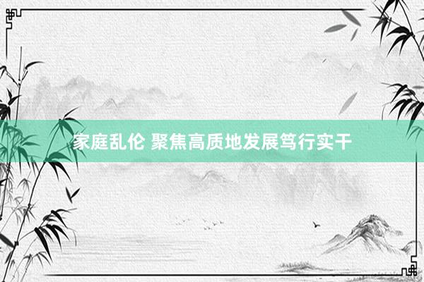 家庭乱伦 聚焦高质地发展笃行实干