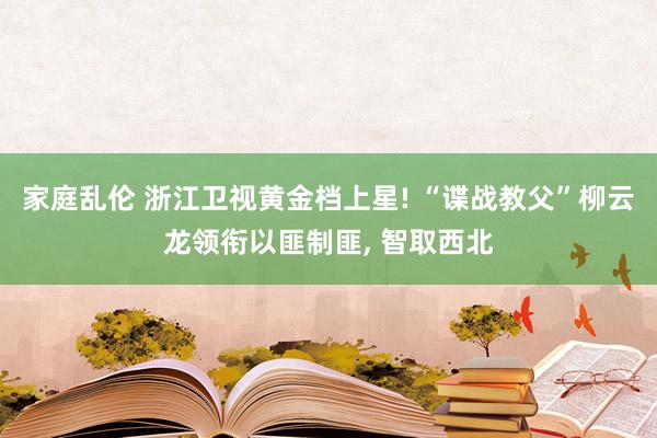 家庭乱伦 浙江卫视黄金档上星! “谍战教父”柳云龙领衔以匪制匪， 智取西北