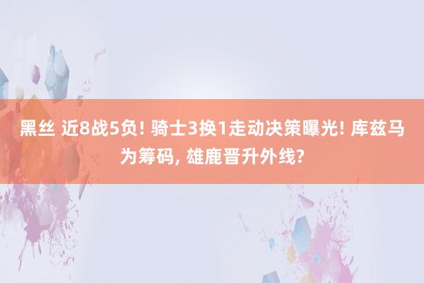 黑丝 近8战5负! 骑士3换1走动决策曝光! 库兹马为筹码， 雄鹿晋升外线?