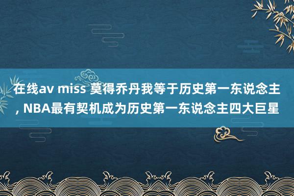在线av miss 莫得乔丹我等于历史第一东说念主， NBA最有契机成为历史第一东说念主四大巨星
