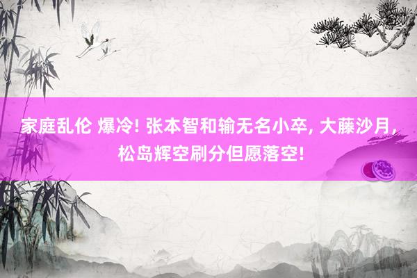 家庭乱伦 爆冷! 张本智和输无名小卒， 大藤沙月， 松岛辉空刷分但愿落空!