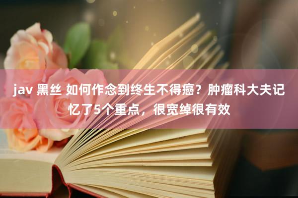 jav 黑丝 如何作念到终生不得癌？肿瘤科大夫记忆了5个重点，很宽绰很有效
