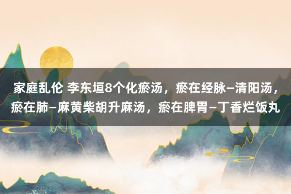家庭乱伦 李东垣8个化瘀汤，瘀在经脉—清阳汤，瘀在肺—麻黄柴胡升麻汤，瘀在脾胃—丁香烂饭丸
