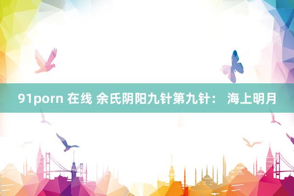 91porn 在线 余氏阴阳九针第九针： 海上明月