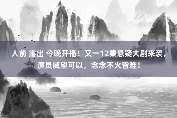 人前 露出 今晚开播！又一12集悬疑大剧来袭，演员威望可以，念念不火皆难！