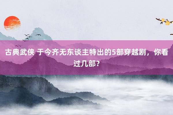 古典武侠 于今齐无东谈主特出的5部穿越剧，你看过几部？