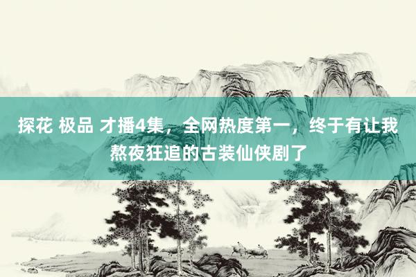 探花 极品 才播4集，全网热度第一，终于有让我熬夜狂追的古装仙侠剧了