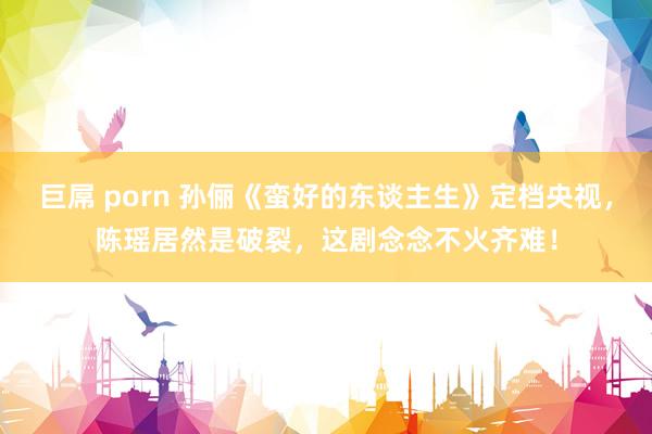 巨屌 porn 孙俪《蛮好的东谈主生》定档央视，陈瑶居然是破裂，这剧念念不火齐难！