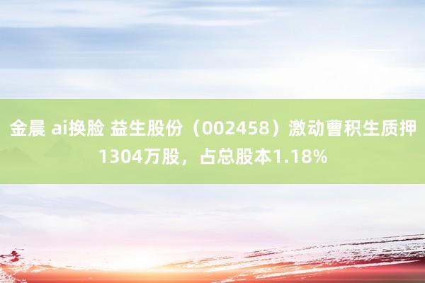 金晨 ai换脸 益生股份（002458）激动曹积生质押1304万股，占总股本1.18%