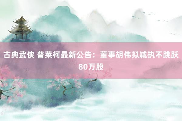 古典武侠 普莱柯最新公告：董事胡伟拟减执不跳跃80万股