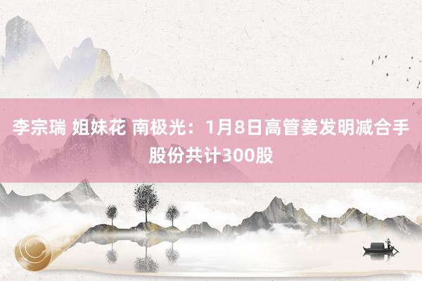 李宗瑞 姐妹花 南极光：1月8日高管姜发明减合手股份共计300股