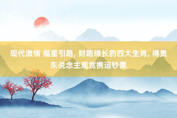 现代激情 福星引路， 财路绵长的四大生肖， 得贵东说念主观赏携运钞票