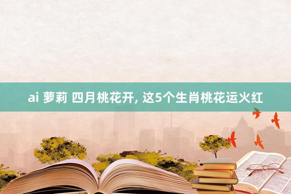ai 萝莉 四月桃花开， 这5个生肖桃花运火红