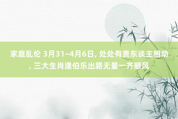 家庭乱伦 3月31~4月6日， 处处有贵东谈主相助， 三大生肖逢伯乐出路无量一齐顺风