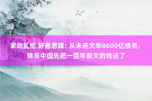 家庭乱伦 好意思媒: 从未还欠华8600亿债务， 除非中国先把一百年前欠的钱还了