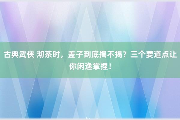 古典武侠 沏茶时，盖子到底揭不揭？三个要道点让你闲逸掌捏！