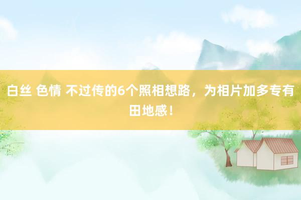 白丝 色情 不过传的6个照相想路，为相片加多专有田地感！