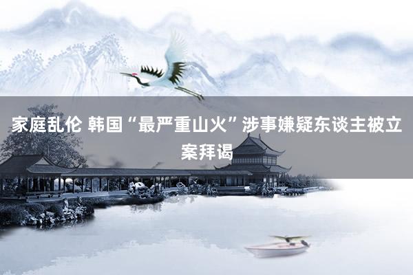 家庭乱伦 韩国“最严重山火”涉事嫌疑东谈主被立案拜谒
