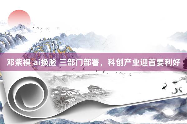 邓紫棋 ai换脸 三部门部署，科创产业迎首要利好