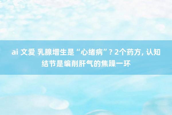 ai 文爱 乳腺增生是“心绪病”? 2个药方， 认知结节是编削肝气的焦躁一环
