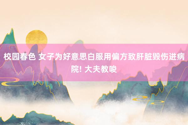 校园春色 女子为好意思白服用偏方致肝脏毁伤进病院! 大夫教唆