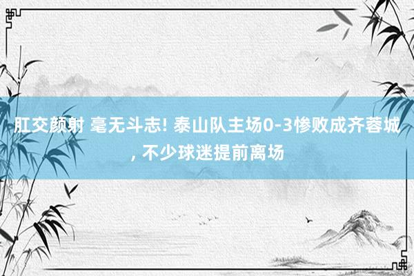 肛交颜射 毫无斗志! 泰山队主场0-3惨败成齐蓉城， 不少球迷提前离场