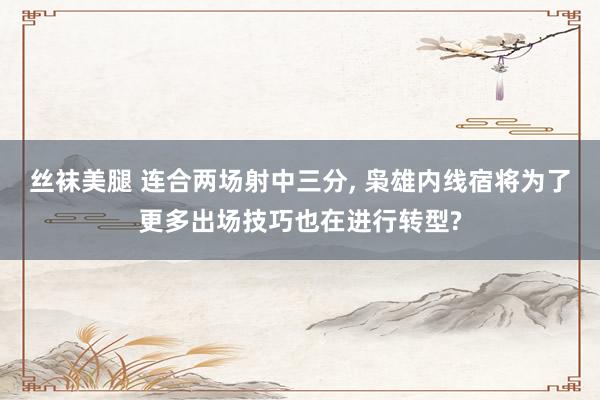 丝袜美腿 连合两场射中三分， 枭雄内线宿将为了更多出场技巧也在进行转型?