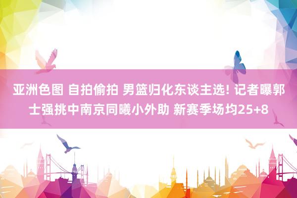 亚洲色图 自拍偷拍 男篮归化东谈主选! 记者曝郭士强挑中南京同曦小外助 新赛季场均25+8
