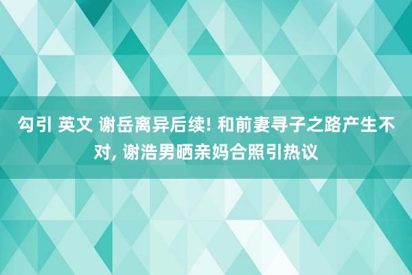 勾引 英文 谢岳离异后续! 和前妻寻子之路产生不对， 谢浩男晒亲妈合照引热议