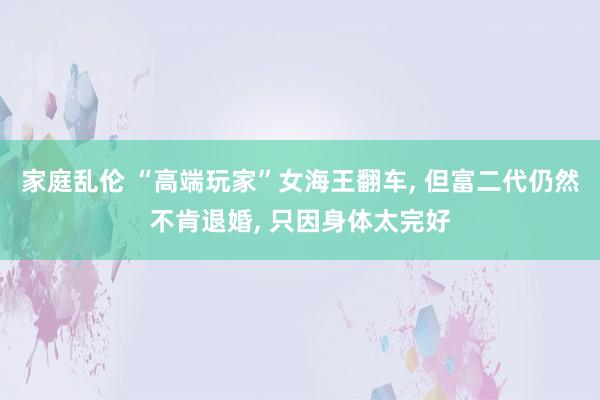 家庭乱伦 “高端玩家”女海王翻车， 但富二代仍然不肯退婚， 只因身体太完好
