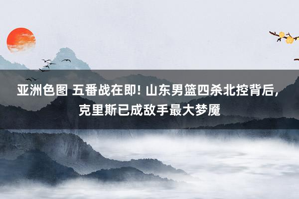 亚洲色图 五番战在即! 山东男篮四杀北控背后， 克里斯已成敌手最大梦魇