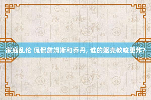 家庭乱伦 侃侃詹姆斯和乔丹， 谁的躯壳教唆更炸?