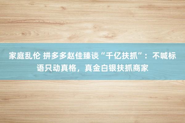 家庭乱伦 拼多多赵佳臻谈“千亿扶抓”：不喊标语只动真格，真金白银扶抓商家