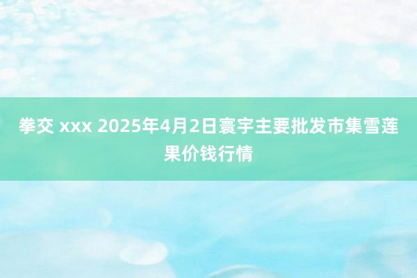 拳交 xxx 2025年4月2日寰宇主要批发市集雪莲果价钱行情