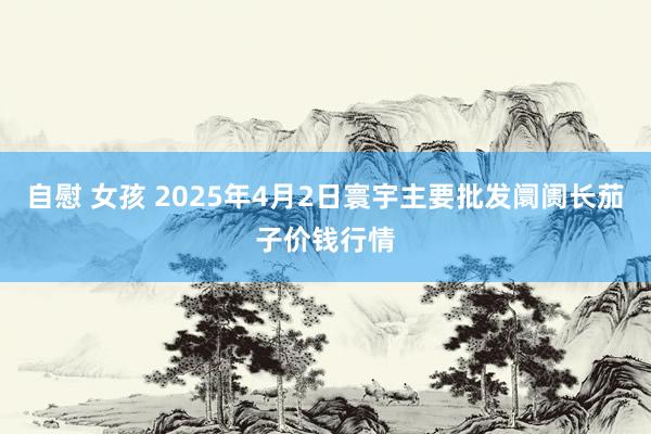 自慰 女孩 2025年4月2日寰宇主要批发阛阓长茄子价钱行情